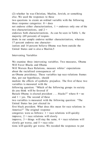 (2) whether he was Christian, Muslim, Jewish, or something
else. We used the responses to these
two questions to create an ordinal variable with the following
three response categories: 0 = does
not endorse either characterization, 1 = endorses only one of the
two characterizations, and 2 =
endorses both characterizations. As can be seen in Table 1, the
majority (69 percent) of respon-
dents in our sample endorse neither characterization, whereas
17 percent endorse one character-
ization and 14 percent believe Obama was born outside the
United States and is also a Muslim.5
Intervening Variables
We examine three intervening variables. Two measures, Obama
Will Favor Blacks and Obama
Will Worsen Race Relations, measure whites’ expectations
about the racialized consequences of
an Obama presidency. These variables tap race-relations frames
that, per our hypotheses, should
mediate the effects of symbolic prejudice. The first of these two
variables is measured with the
following question: “Which of the following groups in society
do you think will be favored if
Barack Obama is elected president . . . blacks?” where 0 = no
and 1 = yes. The second of these
two variables is measured with the following question: “The
United States has just elected its
first black president. What does this mean for race relations in
America?” The original response
categories were as follows: 1 = race relations will quickly
improve, 2 = race relations will slowly
improve, 3 = things will stay the same, 4 = race relations will
slowly get worse, and 5 = race rela-
tions will quickly get worse. We recoded the responses to put
 