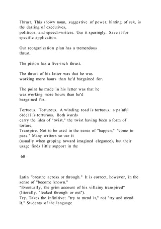 Thrust. This showy noun, suggestive of power, hinting of sex, is
the darling of executives,
politicos, and speech-writers. Use it sparingly. Save it for
specific application.
Our reorganization plan has a tremendous
thrust.
The piston has a five-inch thrust.
The thrust of his letter was that he was
working more hours than he'd bargained for.
The point he made in his letter was that he
was working more hours than he'd
bargained for.
Tortuous. Torturous. A winding road is tortuous, a painful
ordeal is torturous. Both words
carry the idea of "twist," the twist having been a form of
torture.
Transpire. Not to be used in the sense of "happen," "come to
pass." Many writers so use it
(usually when groping toward imagined elegance), but their
usage finds little support in the
60
Latin "breathe across or through." It is correct, however, in the
sense of "become known."
"Eventually, the grim account of his villainy transpired"
(literally, "leaked through or out").
Try. Takes the infinitive: "try to mend it," not "try and mend
it." Students of the language
 