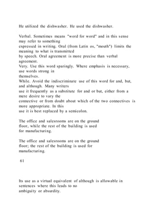 He utilized the dishwasher. He used the dishwasher.
Verbal. Sometimes means "word for word" and in this sense
may refer to something
expressed in writing. Oral (from Latin os, "mouth") limits the
meaning to what is transmitted
by speech. Oral agreement is more precise than verbal
agreement.
Very. Use this word sparingly. Where emphasis is necessary,
use words strong in
themselves.
While. Avoid the indiscriminate use of this word for and, but,
and although. Many writers
use it frequently as a substitute for and or but, either from a
mere desire to vary the
connective or from doubt about which of the two connectives is
more appropriate. In this
use it is best replaced by a semicolon.
The office and salesrooms are on the ground
floor, while the rest of the building is used
for manufacturing.
The office and salesrooms are on the ground
floor; the rest of the building is used for
manufacturing.
61
Its use as a virtual equivalent of although is allowable in
sentences where this leads to no
ambiguity or absurdity.
 