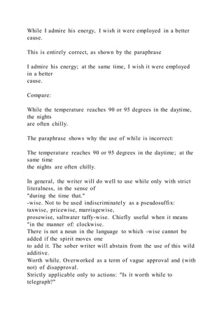 While I admire his energy, I wish it were employed in a better
cause.
This is entirely correct, as shown by the paraphrase
I admire his energy; at the same time, I wish it were employed
in a better
cause.
Compare:
While the temperature reaches 90 or 95 degrees in the daytime,
the nights
are often chilly.
The paraphrase shows why the use of while is incorrect:
The temperature reaches 90 or 95 degrees in the daytime; at the
same time
the nights are often chilly.
In general, the writer will do well to use while only with strict
literalness, in the sense of
"during the time that."
-wise. Not to be used indiscriminately as a pseudosuffix:
taxwise, pricewise, marriagewise,
prosewise, saltwater taffy-wise. Chiefly useful when it means
"in the manner of: clockwise.
There is not a noun in the language to which -wise cannot be
added if the spirit moves one
to add it. The sober writer will abstain from the use of this wild
additive.
Worth while. Overworked as a term of vague approval and (with
not) of disapproval.
Strictly applicable only to actions: "Is it worth while to
telegraph?"
 