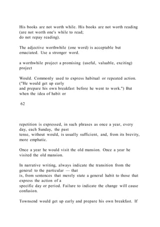 His books are not worth while. His books are not worth reading
(are not worth one's while to read;
do not repay reading).
The adjective worthwhile (one word) is acceptable but
emaciated. Use a stronger word.
a worthwhile project a promising (useful, valuable, exciting)
project
Would. Commonly used to express habitual or repeated action.
("He would get up early
and prepare his own breakfast before he went to work.") But
when the idea of habit or
62
repetition is expressed, in such phrases as once a year, every
day, each Sunday, the past
tense, without would, is usually sufficient, and, from its brevity,
more emphatic.
Once a year he would visit the old mansion. Once a year he
visited the old mansion.
In narrative writing, always indicate the transition from the
general to the particular — that
is, from sentences that merely state a general habit to those that
express the action of a
specific day or period. Failure to indicate the change will cause
confusion.
Townsend would get up early and prepare his own breakfast. If
 
