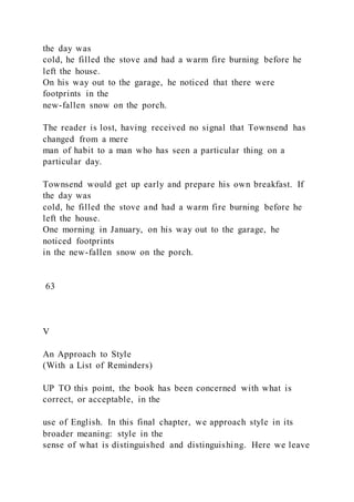 the day was
cold, he filled the stove and had a warm fire burning before he
left the house.
On his way out to the garage, he noticed that there were
footprints in the
new-fallen snow on the porch.
The reader is lost, having received no signal that Townsend has
changed from a mere
man of habit to a man who has seen a particular thing on a
particular day.
Townsend would get up early and prepare his own breakfast. If
the day was
cold, he filled the stove and had a warm fire burning before he
left the house.
One morning in January, on his way out to the garage, he
noticed footprints
in the new-fallen snow on the porch.
63
V
An Approach to Style
(With a List of Reminders)
UP TO this point, the book has been concerned with what is
correct, or acceptable, in the
use of English. In this final chapter, we approach style in its
broader meaning: style in the
sense of what is distinguished and distinguishing. Here we leave
 