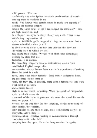solid ground. Who can
confidently say what ignites a certain combination of words,
causing them to explode in the
mind? Who knows why certain notes in music are capable of
stirring the listener deeply,
though the same notes slightly rearranged are impotent? These
are high mysteries, and
this chapter is a mystery story, thinly disguised. There is no
satisfactory explanation of
style, no infallible guide to good writing, no assurance that a
person who thinks clearly will
be able to write clearly, no key that unlocks the door, no
inflexible rule by which writers
may shape their course. Writers will often find themselves
steering by stars that are
disturbingly in motion.
The preceding chapters contain instructions drawn from
established English usage; this
one contains advice drawn from a writer's experience of writing.
Since the book is a rule
book, these cautionary remarks, these subtly dangerous hints,
are presented in the form of
rules, but they are, in essence, mere gentle reminders: they state
what most of us know
and at times forget.
Style is an increment in writing. When we speak of Fitzgerald's
style, we don't mean his
command of the relative pronoun, we mean the sound his words
make on paper. All
writers, by the way they use the language, reveal something of
their spirits, their habits,
their capacities, and their biases. This is inevitable as well as
enjoyable. All writing is
communication; creative writing is communication through
revelation — it is the Self
escaping into the open. No writer long remains incognito.
 