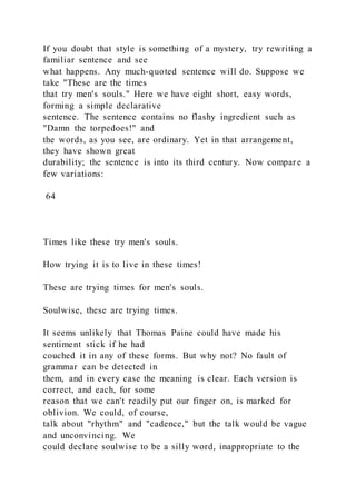 If you doubt that style is something of a mystery, try rewriting a
familiar sentence and see
what happens. Any much-quoted sentence will do. Suppose we
take "These are the times
that try men's souls." Here we have eight short, easy words,
forming a simple declarative
sentence. The sentence contains no flashy ingredient such as
"Damn the torpedoes!" and
the words, as you see, are ordinary. Yet in that arrangement,
they have shown great
durability; the sentence is into its third century. Now compar e a
few variations:
64
Times like these try men's souls.
How trying it is to live in these times!
These are trying times for men's souls.
Soulwise, these are trying times.
It seems unlikely that Thomas Paine could have made his
sentiment stick if he had
couched it in any of these forms. But why not? No fault of
grammar can be detected in
them, and in every case the meaning is clear. Each version is
correct, and each, for some
reason that we can't readily put our finger on, is marked for
oblivion. We could, of course,
talk about "rhythm" and "cadence," but the talk would be vague
and unconvincing. We
could declare soulwise to be a silly word, inappropriate to the
 