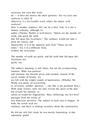 occasion; but even that won't
do — it does not answer the main question. Are we even sure
soulwise is silly? If
otherwise is a serviceable word, what's the matter with
soulwise?
Here is another sentence, this one by a later Tom. It is not a
famous sentence, although its
author (Thomas Wolfe) is well known. "Quick are the mouths of
earth, and quick the teeth
that fed upon this loveliness." The sentence would not take a
prize for clarity, and
rhetorically it is at the opposite pole from "These are the
times." Try it in a different form,
without the inversions:
The mouths of earth are quick, and the teeth that fed upon this
loveliness are
quick, too.
The author's meaning is still intact, but not his overpowering
emotion. What was poetical
and sensuous has become prosy and wooden; instead of the
secret sounds of beauty, we
are left with the simple crunch of mastication. (Whether Mr.
Wolfe was guilty of overwriting
is, of course, another question — one that is not pertinent here.)
With some writers, style not only reveals the spirit of the man
but reveals his identity, as
surely as would his fingerprints. Here, following, are two brief
passages from the works of
two American novelists. The subject in each case is languor. In
both, the words used are
ordinary, and there is nothing eccentric about the construction.
He did not still feel weak, he was merely luxuriating in that
supremely gutful
 