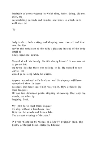 lassitude of convalescence in which time, hurry, doing, did not
exist, the
accumulating seconds and minutes and hours to which in its
well state the
65
body is slave both waking and sleeping, now reversed and time
now the lip-
server and mendicant to the body's pleasure instead of the body
thrall to
time's headlong course.
Manuel drank his brandy. He felt sleepy himself. It was too hot
to go out into
the town. Besides there was nothing to do. He wanted to see
Zurito. He
would go to sleep while he waited.
Anyone acquainted with Faulkner and Hemingway will have
recognized them in these
passages and perceived which was which. How different are
their languors!
Or take two American poets, stopping at evening. One stops by
woods, the other by
laughing flesh.
My little horse must think it queer
To stop without a farmhouse near
Between the woods and frozen lake
The darkest evening of the year.*
(* From "Stopping by Woods on a Snowy Evening" from The
Poetry of Robert Frost, edited by Edward
 