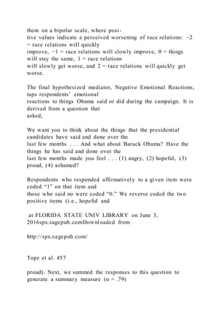 them on a bipolar scale, where posi-
tive values indicate a perceived worsening of race relations: −2
= race relations will quickly
improve, −1 = race relations will slowly improve, 0 = things
will stay the same, 1 = race relations
will slowly get worse, and 2 = race relations will quickly get
worse.
The final hypothesized mediator, Negative Emotional Reactions,
taps respondents’ emotional
reactions to things Obama said or did during the campaign. It is
derived from a question that
asked,
We want you to think about the things that the presidential
candidates have said and done over the
last few months . . . And what about Barack Obama? Have the
things he has said and done over the
last few months made you feel . . . (1) angry, (2) hopeful, (3)
proud, (4) ashamed?
Respondents who responded affirmatively to a given item were
coded “1” on that item and
those who said no were coded “0.” We reverse coded the two
positive items (i.e., hopeful and
at FLORIDA STATE UNIV LIBRARY on June 3,
2016spx.sagepub.comDownloaded from
http://spx.sagepub.com/
Tope et al. 457
proud). Next, we summed the responses to this question to
generate a summary measure (α = .79)
 
