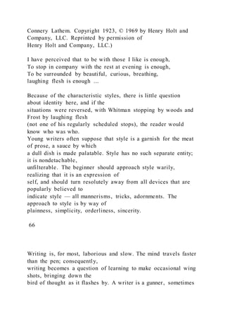 Connery Lathem. Copyright 1923, © 1969 by Henry Holt and
Company, LLC. Reprinted by permission of
Henry Holt and Company, LLC.)
I have perceived that to be with those I like is enough,
To stop in company with the rest at evening is enough,
To be surrounded by beautiful, curious, breathing,
laughing flesh is enough ...
Because of the characteristic styles, there is little question
about identity here, and if the
situations were reversed, with Whitman stopping by woods and
Frost by laughing flesh
(not one of his regularly scheduled stops), the reader would
know who was who.
Young writers often suppose that style is a garnish for the meat
of prose, a sauce by which
a dull dish is made palatable. Style has no such separate entity;
it is nondetachable,
unfilterable. The beginner should approach style warily,
realizing that it is an expression of
self, and should turn resolutely away from all devices that are
popularly believed to
indicate style — all mannerisms, tricks, adornments. The
approach to style is by way of
plainness, simplicity, orderliness, sincerity.
66
Writing is, for most, laborious and slow. The mind travels faster
than the pen; consequently,
writing becomes a question of learning to make occasional wing
shots, bringing down the
bird of thought as it flashes by. A writer is a gunner, sometimes
 