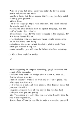Write in a way that comes easily and naturally to you, using
words and phrases that come
readily to hand. But do not assume that because you have acted
naturally your product is
without flaw.
The use of language begins with imitation. The infant imitates
the sounds made by its
parents; the child imitates first the spoken language, then the
stuff of books. The imitative
life continues long after the writer is secure in the language, for
it is almost impossible to
avoid imitating what one admires. Never imitate consciously,
but do not worry about being
an imitator; take pains instead to admire what is good. Then
when you write in a way that
comes naturally, you will echo the halloos that bear repeating.
3. Work from a suitable design.
67
Before beginning to compose something, gauge the nature and
extent of the enterprise
and work from a suitable design. (See Chapter II, Rule 12.)
Design informs even the
simplest structure, whether of brick and steel or of prose. You
raise a pup tent from one
sort of vision, a cathedral from another. This does not mean that
you must sit with a
blueprint always in front of you, merely that you had best
anticipate what you are getting
into. To compose a laundry list, you can work directly from the
pile of soiled garments,
ticking them off one by one. But to write a biography, you will
 
