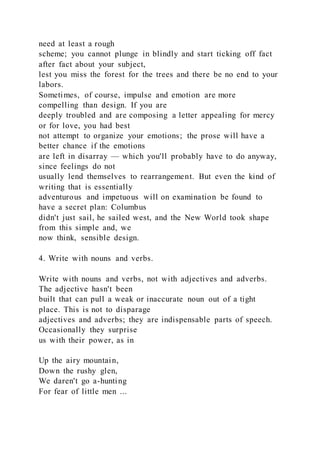 need at least a rough
scheme; you cannot plunge in blindly and start ticking off fact
after fact about your subject,
lest you miss the forest for the trees and there be no end to your
labors.
Sometimes, of course, impulse and emotion are more
compelling than design. If you are
deeply troubled and are composing a letter appealing for mercy
or for love, you had best
not attempt to organize your emotions; the prose will have a
better chance if the emotions
are left in disarray — which you'll probably have to do anyway,
since feelings do not
usually lend themselves to rearrangement. But even the kind of
writing that is essentially
adventurous and impetuous will on examination be found to
have a secret plan: Columbus
didn't just sail, he sailed west, and the New World took shape
from this simple and, we
now think, sensible design.
4. Write with nouns and verbs.
Write with nouns and verbs, not with adjectives and adverbs.
The adjective hasn't been
built that can pull a weak or inaccurate noun out of a tight
place. This is not to disparage
adjectives and adverbs; they are indispensable parts of speech.
Occasionally they surprise
us with their power, as in
Up the airy mountain,
Down the rushy glen,
We daren't go a-hunting
For fear of little men ...
 