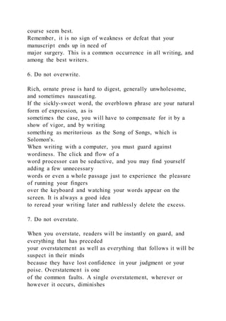 course seem best.
Remember, it is no sign of weakness or defeat that your
manuscript ends up in need of
major surgery. This is a common occurrence in all writing, and
among the best writers.
6. Do not overwrite.
Rich, ornate prose is hard to digest, generally unwholesome,
and sometimes nauseating.
If the sickly-sweet word, the overblown phrase are your natural
form of expression, as is
sometimes the case, you will have to compensate for it by a
show of vigor, and by writing
something as meritorious as the Song of Songs, which is
Solomon's.
When writing with a computer, you must guard against
wordiness. The click and flow of a
word processor can be seductive, and you may find yourself
adding a few unnecessary
words or even a whole passage just to experience the pleasure
of running your fingers
over the keyboard and watching your words appear on the
screen. It is always a good idea
to reread your writing later and ruthlessly delete the excess.
7. Do not overstate.
When you overstate, readers will be instantly on guard, and
everything that has preceded
your overstatement as well as everything that follows it will be
suspect in their minds
because they have lost confidence in your judgment or your
poise. Overstatement is one
of the common faults. A single overstatement, wherever or
however it occurs, diminishes
 