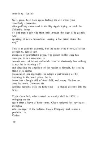 something like this:
Well, guys, here I am again dishing the dirt about your
disorderly classmates,
after pa$$ing a weekend in the Big Apple trying to catch the
Columbia hoops
tilt and then a cab-ride from hell through the West Side casbah.
And
speaking of news, howzabout tossing a few primo items this
way?
This is an extreme example, but the same wind blows, at lesser
velocities, across vast
expanses of journalistic prose. The author in this case has
managed in two sentences to
commit most of the unpardonable sins: he obviously has nothing
to say, he is showing off
and directing the attention of the reader to himself, he is using
slang with neither
provocation nor ingenuity, he adopts a patronizing air by
throwing in the word primo, he is
humorless (though full of fun), dull, and empty. He has not
done his work. Compare his
opening remarks with the following — a plunge directly into the
news:
Clyde Crawford, who stroked the varsity shell in 1958, is
swinging an oar
again after a lapse of forty years. Clyde resigned last spring as
executive
sales manager of the Indiana Flotex Company and is now a
gondolier in
Venice.
70
 