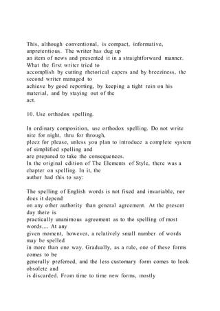 This, although conventional, is compact, informative,
unpretentious. The writer has dug up
an item of news and presented it in a straightforward manner.
What the first writer tried to
accomplish by cutting rhetorical capers and by breeziness, the
second writer managed to
achieve by good reporting, by keeping a tight rein on his
material, and by staying out of the
act.
10. Use orthodox spelling.
In ordinary composition, use orthodox spelling. Do not write
nite for night, thru for through,
pleez for please, unless you plan to introduce a complete system
of simplified spelling and
are prepared to take the consequences.
In the original edition of The Elements of Style, there was a
chapter on spelling. In it, the
author had this to say:
The spelling of English words is not fixed and invariable, nor
does it depend
on any other authority than general agreement. At the present
day there is
practically unanimous agreement as to the spelling of most
words.... At any
given moment, however, a relatively small number of words
may be spelled
in more than one way. Gradually, as a rule, one of these forms
comes to be
generally preferred, and the less customary form comes to look
obsolete and
is discarded. From time to time new forms, mostly
 