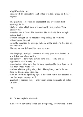 simplifications, are
introduced by innovators, and either win their place or die of
neglect.
The practical objection to unaccepted and oversimplified
spellings is the
disfavor with which they are received by the reader. They
distract his
attention and exhaust his patience. He reads the form though
automatically,
without thought of its needless complexity; he reads the
abbreviation tho and
mentally supplies the missing letters, at the cost of a fraction of
his attention.
The writer has defeated his own purpose.
The language manages somehow to keep pace with events. A
word that has taken hold in
our century is thru-way; it was born of necessity and is
apparently here to stay. In
combination with way, thru is more serviceable than through; it
is a high-speed word for
readers who are going sixty-five. Throughway would be too
long to fit on a road sign, too
slow to serve the speeding eye. It is conceivable that because of
our thruways, through will
eventually become thru — after many more thousands of miles
of travel.
71
11. Do not explain too much.
It is seldom advisable to tell all. Be sparing, for instance, in the
 
