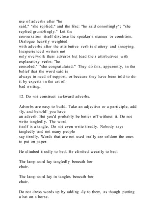 use of adverbs after "he
said," "she replied," and the like: "he said consolingly"; "she
replied grumblingly." Let the
conversation itself disclose the speaker's manner or condition.
Dialogue heavily weighted
with adverbs after the attributive verb is cluttery and annoying.
Inexperienced writers not
only overwork their adverbs but load their attributives with
explanatory verbs: "he
consoled," "she congratulated." They do this, apparently, in the
belief that the word said is
always in need of support, or because they have been told to do
it by experts in the art of
bad writing.
12. Do not construct awkward adverbs.
Adverbs are easy to build. Take an adjective or a participle, add
-ly, and behold! you have
an adverb. But you'd probably be better off without it. Do not
write tangledly. The word
itself is a tangle. Do not even write tiredly. Nobody says
tangledly and not many people
say tiredly. Words that are not used orally are seldom the ones
to put on paper.
He climbed tiredly to bed. He climbed wearily to bed.
The lamp cord lay tangledly beneath her
chair.
The lamp cord lay in tangles beneath her
chair.
Do not dress words up by adding -ly to them, as though putting
a hat on a horse.
 
