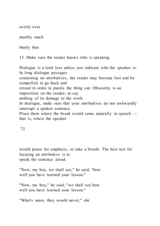 overly over
muchly much
thusly thus
13. Make sure the reader knows who is speaking.
Dialogue is a total loss unless you indicate who the speaker is.
In long dialogue passages
containing no attributives, the reader may become lost and be
compelled to go back and
reread in order to puzzle the thing out. Obscurity is an
imposition on the reader, to say
nothing of its damage to the work.
In dialogue, make sure that your attributives do not awkwardly
interrupt a spoken sentence.
Place them where the break would come naturally in speech —
that is, where the speaker
72
would pause for emphasis, or take a breath. The best test for
locating an attributive is to
speak the sentence aloud.
"Now, my boy, we shall see," he said, "how
well you have learned your lesson."
"Now, my boy," he said, "we shall see how
well you have learned your lesson."
"What's more, they would never," she
 