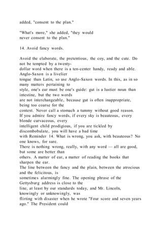 added, "consent to the plan."
"What's more," she added, "they would
never consent to the plan."
14. Avoid fancy words.
Avoid the elaborate, the pretentious, the coy, and the cute. Do
not be tempted by a twenty-
dollar word when there is a ten-center handy, ready and able.
Anglo-Saxon is a livelier
tongue than Latin, so use Anglo-Saxon words. In this, as in so
many matters pertaining to
style, one's ear must be one's guide: gut is a lustier noun than
intestine, but the two words
are not interchangeable, because gut is often inappropriate,
being too coarse for the
context. Never call a stomach a tummy without good reason.
If you admire fancy words, if every sky is beauteous, every
blonde curvaceous, every
intelligent child prodigious, if you are tickled by
discombobulate, you will have a bad time
with Reminder 14. What is wrong, you ask, with beauteous? No
one knows, for sure.
There is nothing wrong, really, with any word — all are good,
but some are better than
others. A matter of ear, a matter of reading the books that
sharpen the ear.
The line between the fancy and the plain, between the atrocious
and the felicitous, is
sometimes alarmingly fine. The opening phrase of the
Gettysburg address is close to the
line, at least by our standards today, and Mr. Lincoln,
knowingly or unknowingly, was
flirting with disaster when he wrote "Four score and seven years
ago." The President could
 