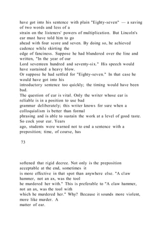have got into his sentence with plain "Eighty-seven" — a saving
of two words and less of a
strain on the listeners' powers of multiplication. But Lincoln's
ear must have told him to go
ahead with four score and seven. By doing so, he achieved
cadence while skirting the
edge of fanciness. Suppose he had blundered over the line and
written, "In the year of our
Lord seventeen hundred and seventy-six." His speech would
have sustained a heavy blow.
Or suppose he had settled for "Eighty-seven." In that case he
would have got into his
introductory sentence too quickly; the timing would have been
bad.
The question of ear is vital. Only the writer whose ear is
reliable is in a position to use bad
grammar deliberately; this writer knows for sure when a
colloquialism is better than formal
phrasing and is able to sustain the work at a level of good taste.
So cock your ear. Years
ago, students were warned not to end a sentence with a
preposition; time, of course, has
73
softened that rigid decree. Not only is the preposition
acceptable at the end, sometimes it
is more effective in that spot than anywhere else. "A cl aw
hammer, not an ax, was the tool
he murdered her with." This is preferable to "A claw hammer,
not an ax, was the tool with
which he murdered her." Why? Because it sounds more violent,
more like murder. A
matter of ear.
 