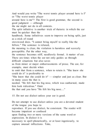 And would you write "The worst tennis player around here is I"
or "The worst tennis player
around here is me"? The first is good grammar, the second is
good judgment — although
the me might not do in all contexts.
The split infinitive is another trick of rhetoric in which the ear
must be quicker than the
handbook. Some infinitives seem to improve on being split, just
as a stick of round
stovewood does. "I cannot bring myself to really like the
fellow." The sentence is relaxed,
the meaning is clear, the violation is harmless and scarcely
perceptible. Put the other way,
the sentence becomes stiff, needlessly formal. A matter of ear.
There are times when the ear not only guides us through
difficult situations but also saves
us from minor or major embarrassments of prose. The ear, for
example, must decide when
to omit that from a sentence, when to retain it. "She knew she
could do it" is preferable to
"She knew that she could do it" — simpler and just as clear. But
in many cases the that is
needed. "He felt that his big nose, which was sunburned, made
him look ridiculous." Omit
the that and you have "He felt his big nose...."
15. Do not use dialect unless your ear is good.
Do not attempt to use dialect unless you are a devoted student
of the tongue you hope to
reproduce. If you use dialect, be consistent. The reader will
become impatient or confused
upon finding two or more versions of the same word or
expression. In dialect it is
necessary to spell phonetically, or at least ingeniously, to
capture unusual inflections. Take,
 
