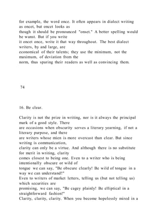 for example, the word once. It often appears in dialect writing
as oncet, but oncet looks as
though it should be pronounced "onset." A better spelling would
be wunst. But if you write
it oncet once, write it that way throughout. The best dialect
writers, by and large, are
economical of their talents; they use the minimum, not the
maximum, of deviation from the
norm, thus sparing their readers as well as convincing them.
74
16. Be clear.
Clarity is not the prize in writing, nor is it always the principal
mark of a good style. There
are occasions when obscurity serves a literary yearning, if not a
literary purpose, and there
are writers whose mien is more overcast than clear. But since
writing is communication,
clarity can only be a virtue. And although there is no substitute
for merit in writing, clarity
comes closest to being one. Even to a writer who is being
intentionally obscure or wild of
tongue we can say, "Be obscure clearly! Be wild of tongue in a
way we can understand!"
Even to writers of market letters, telling us (but not telling us)
which securities are
promising, we can say, "Be cagey plainly! Be elliptical in a
straightforward fashion!"
Clarity, clarity, clarity. When you become hopelessly mired in a
 