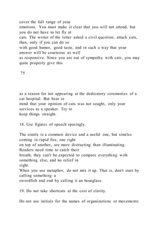 cover the full range of your
emotions. You must make it clear that you will not attend, but
you do not have to let fly at
cats. The writer of the letter asked a civil question; attack cats,
then, only if you can do so
with good humor, good taste, and in such a way that your
answer will be courteous as well
as responsive. Since you are out of sympathy with cats, you may
quite properly give this
75
as a reason for not appearing at the dedicatory ceremonies of a
cat hospital. But bear in
mind that your opinion of cats was not sought, only your
services as a speaker. Try to
keep things straight.
18. Use figures of speech sparingly.
The simile is a common device and a useful one, but similes
coming in rapid fire, one right
on top of another, are more distracting than illuminating.
Readers need time to catch their
breath; they can't be expected to compare everything with
something else, and no relief in
sight.
When you use metaphor, do not mix it up. That is, don't start by
calling something a
swordfish and end by calling it an hourglass.
19. Do not take shortcuts at the cost of clarity.
Do not use initials for the names of organizations or movements
 
