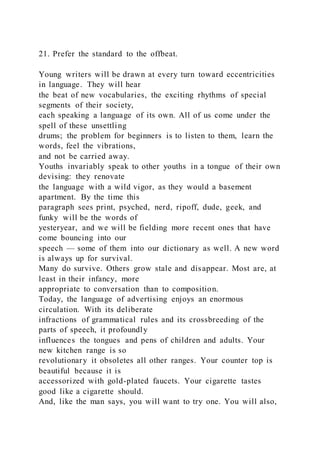 21. Prefer the standard to the offbeat.
Young writers will be drawn at every turn toward eccentricities
in language. They will hear
the beat of new vocabularies, the exciting rhythms of special
segments of their society,
each speaking a language of its own. All of us come under the
spell of these unsettling
drums; the problem for beginners is to listen to them, learn the
words, feel the vibrations,
and not be carried away.
Youths invariably speak to other youths in a tongue of their own
devising: they renovate
the language with a wild vigor, as they would a basement
apartment. By the time this
paragraph sees print, psyched, nerd, ripoff, dude, geek, and
funky will be the words of
yesteryear, and we will be fielding more recent ones that have
come bouncing into our
speech — some of them into our dictionary as well. A new word
is always up for survival.
Many do survive. Others grow stale and disappear. Most are, at
least in their infancy, more
appropriate to conversation than to composition.
Today, the language of advertising enjoys an enormous
circulation. With its deliberate
infractions of grammatical rules and its crossbreeding of the
parts of speech, it profoundly
influences the tongues and pens of children and adults. Your
new kitchen range is so
revolutionary it obsoletes all other ranges. Your counter top is
beautiful because it is
accessorized with gold-plated faucets. Your cigarette tastes
good like a cigarette should.
And, like the man says, you will want to try one. You will also,
 