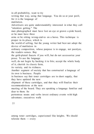 in all probability, want to try
writing that way, using that language. You do so at your peril,
for it is the language of
mutilation.
Advertisers are quite understandably interested in what they call
"attention getting." The
man photographed must have lost an eye or grown a pink beard,
or he must have three
arms or be sitting wrong-end-to on a horse. This technique is
proper in its place, which is
the world of selling, but the young writer had best not adopt the
device of mutilation in
ordinary composition, whose purpose is to engage, not paralyze,
the readers senses. Buy
the gold-plated faucets if you will, but do not accessorize your
prose. To use the language
well, do not begin by hacking it to bits; accept the whole body
of it, cherish its classic form,
its variety, and its richness.
Another segment of society that has constructed a language of
its own is business. People
in business say that toner cartridges are in short supply, that
they have updated the next
shipment of these cartridges, and that they will finalize their
recommendations at the next
meeting of the board. They are speaking a language familiar and
dear to them. Its
portentous nouns and verbs invest ordinary events with high
adventure; executives walk
77
among toner cartridges, caparisoned like knights. We should
tolerate them — every
 