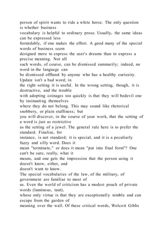 person of spirit wants to ride a white horse. The only question
is whether business
vocabulary is helpful to ordinary prose. Usually, the same ideas
can be expressed less
formidably, if one makes the effort. A good many of the special
words of business seem
designed more to express the user's dreams than to express a
precise meaning. Not all
such words, of course, can be dismissed summarily; indeed, no
word in the language can
be dismissed offhand by anyone who has a healthy curiosity.
Update isn't a bad word; in
the right setting it is useful. In the wrong setting, though, it is
destructive, and the trouble
with adopting coinages too quickly is that they will bedevil one
by insinuating themselves
where they do not belong. This may sound like rhetorical
snobbery, or plain stuffiness; but
you will discover, in the course of your work, that the setting of
a word is just as restrictive
as the setting of a jewel. The general rule here is to prefer the
standard. Finalize, for
instance, is not standard; it is special, and it is a peculiarly
fuzzy and silly word. Does it
mean "terminate," or does it mean "put into final form"? One
can't be sure, really, what it
means, and one gets the impression that the person using it
doesn't know, either, and
doesn't want to know.
The special vocabularies of the law, of the military, of
government are familiar to most of
us. Even the world of criticism has a modest pouch of private
words (luminous, taut),
whose only virtue is that they are exceptionally nimble and can
escape from the garden of
meaning over the wall. Of these critical words, Wolcott Gibbs
 