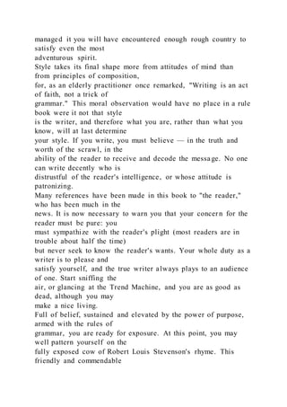managed it you will have encountered enough rough country to
satisfy even the most
adventurous spirit.
Style takes its final shape more from attitudes of mind than
from principles of composition,
for, as an elderly practitioner once remarked, "Writing is an act
of faith, not a trick of
grammar." This moral observation would have no place in a rule
book were it not that style
is the writer, and therefore what you are, rather than what you
know, will at last determine
your style. If you write, you must believe — in the truth and
worth of the scrawl, in the
ability of the reader to receive and decode the message. No one
can write decently who is
distrustful of the reader's intelligence, or whose attitude is
patronizing.
Many references have been made in this book to "the reader,"
who has been much in the
news. It is now necessary to warn you that your concern for the
reader must be pure: you
must sympathize with the reader's plight (most readers are in
trouble about half the time)
but never seek to know the reader's wants. Your whole duty as a
writer is to please and
satisfy yourself, and the true writer always plays to an audience
of one. Start sniffing the
air, or glancing at the Trend Machine, and you are as good as
dead, although you may
make a nice living.
Full of belief, sustained and elevated by the power of purpose,
armed with the rules of
grammar, you are ready for exposure. At this point, you may
well pattern yourself on the
fully exposed cow of Robert Louis Stevenson's rhyme. This
friendly and commendable
 