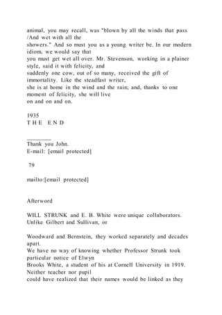 animal, you may recall, was "blown by all the winds that pass
/And wet with all the
showers." And so must you as a young writer be. In our modern
idiom, we would say that
you must get wet all over. Mr. Stevenson, working in a plainer
style, said it with felicity, and
suddenly one cow, out of so many, received the gift of
immortality. Like the steadfast writer,
she is at home in the wind and the rain; and, thanks to one
moment of felicity, she will live
on and on and on.
1935
T H E E N D
________
Thank you John.
E-mail: [email protected]
79
mailto:[email protected]
Afterword
WILL STRUNK and E. B. White were unique collaborators.
Unlike Gilbert and Sullivan, or
Woodward and Bernstein, they worked separately and decades
apart.
We have no way of knowing whether Professor Strunk took
particular notice of Elwyn
Brooks White, a student of his at Cornell University in 1919.
Neither teacher nor pupil
could have realized that their names would be linked as they
 