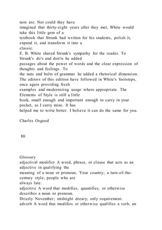 now are. Nor could they have
imagined that thirty-eight years after they met, White would
take this little gem of a
textbook that Strunk had written for his students, polish it,
expand it, and transform it into a
classic.
E. B. White shared Strunk's sympathy for the reader. To
Strunk's do's and don'ts he added
passages about the power of words and the clear expression of
thoughts and feelings. To
the nuts and bolts of grammar he added a rhetorical dimension.
The editors of this edition have followed in White's footsteps,
once again providing fresh
examples and modernizing usage where appropriate. The
Elements of Style is still a little
book, small enough and important enough to carry in your
pocket, as I carry mine. It has
helped me to write better. I believe it can do the same for you.
Charles Osgood
80
Glossary
adjectival modifier A word, phrase, or clause that acts as an
adjective in qualifying the
meaning of a noun or pronoun, Your country; a turn-of-the-
century style; people who are
always late.
adjective A word that modifies, quantifies, or otherwise
describes a noun or pronoun.
Drizzly November; midnight dreary; only requirement.
adverb A word that modifies or otherwise qualifies a verb, an
 