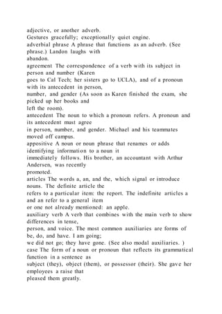 adjective, or another adverb.
Gestures gracefully; exceptionally quiet engine.
adverbial phrase A phrase that functions as an adverb. (See
phrase.) Landon laughs with
abandon.
agreement The correspondence of a verb with its subject in
person and number (Karen
goes to Cal Tech; her sisters go to UCLA), and of a pronoun
with its antecedent in person,
number, and gender (As soon as Karen finished the exam, she
picked up her books and
left the room).
antecedent The noun to which a pronoun refers. A pronoun and
its antecedent must agree
in person, number, and gender. Michael and his teammates
moved off campus.
appositive A noun or noun phrase that renames or adds
identifying information to a noun it
immediately follows. His brother, an accountant with Arthur
Andersen, was recently
promoted.
articles The words a, an, and the, which signal or introduce
nouns. The definite article the
refers to a particular item: the report. The indefinite articles a
and an refer to a general item
or one not already mentioned: an apple.
auxiliary verb A verb that combines with the main verb to show
differences in tense,
person, and voice. The most common auxiliaries are forms of
be, do, and have. I am going;
we did not go; they have gone. (See also modal auxiliaries. )
case The form of a noun or pronoun that reflects its grammatical
function in a sentence as
subject (they), object (them), or possessor (their). She gave her
employees a raise that
pleased them greatly.
 