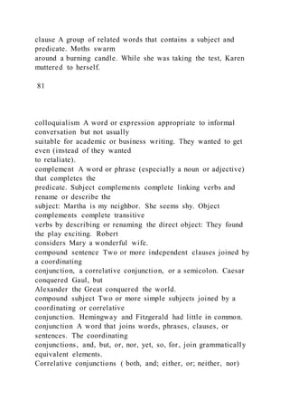 clause A group of related words that contains a subject and
predicate. Moths swarm
around a burning candle. While she was taking the test, Karen
muttered to herself.
81
colloquialism A word or expression appropriate to informal
conversation but not usually
suitable for academic or business writing. They wanted to get
even (instead of they wanted
to retaliate).
complement A word or phrase (especially a noun or adjective)
that completes the
predicate. Subject complements complete linking verbs and
rename or describe the
subject: Martha is my neighbor. She seems shy. Object
complements complete transitive
verbs by describing or renaming the direct object: They found
the play exciting. Robert
considers Mary a wonderful wife.
compound sentence Two or more independent clauses joined by
a coordinating
conjunction, a correlative conjunction, or a semicolon. Caesar
conquered Gaul, but
Alexander the Great conquered the world.
compound subject Two or more simple subjects joined by a
coordinating or correlative
conjunction. Hemingway and Fitzgerald had little in common.
conjunction A word that joins words, phrases, clauses, or
sentences. The coordinating
conjunctions, and, but, or, nor, yet, so, for, join grammatically
equivalent elements.
Correlative conjunctions ( both, and; either, or; neither, nor)
 
