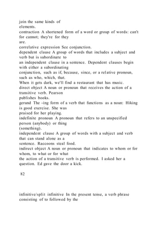 join the same kinds of
elements.
contraction A shortened form of a word or group of words: can't
for cannot; they're for they
are.
correlative expression See conjunction.
dependent clause A group of words that includes a subject and
verb but is subordinate to
an independent clause in a sentence. Dependent clauses begin
with either a subordinating
conjunction, such as if, because, since, or a relative pronoun,
such as who, which, that.
When it gets dark, we'll find a restaurant that has music.
direct object A noun or pronoun that receives the action of a
transitive verb. Pearson
publishes books.
gerund The -ing form of a verb that functions as a noun: Hiking
is good exercise. She was
praised for her playing.
indefinite pronoun A pronoun that refers to an unspecified
person (anybody) or thing
(something).
independent clause A group of words with a subject and verb
that can stand alone as a
sentence. Raccoons steal food.
indirect object A noun or pronoun that indicates to whom or for
whom, to what or for what
the action of a transitive verb is performed. I asked her a
question. Ed gave the door a kick.
82
infinitive/split infinitive In the present tense, a verb phrase
consisting of to followed by the
 