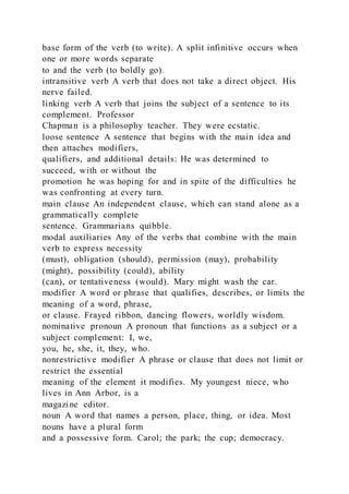base form of the verb (to write). A split infinitive occurs when
one or more words separate
to and the verb (to boldly go).
intransitive verb A verb that does not take a direct object. His
nerve failed.
linking verb A verb that joins the subject of a sentence to its
complement. Professor
Chapman is a philosophy teacher. They were ecstatic.
loose sentence A sentence that begins with the main idea and
then attaches modifiers,
qualifiers, and additional details: He was determined to
succeed, with or without the
promotion he was hoping for and in spite of the difficulties he
was confronting at every turn.
main clause An independent clause, which can stand alone as a
grammatically complete
sentence. Grammarians quibble.
modal auxiliaries Any of the verbs that combine with the main
verb to express necessity
(must), obligation (should), permission (may), probability
(might), possibility (could), ability
(can), or tentativeness (would). Mary might wash the car.
modifier A word or phrase that qualifies, describes, or limits the
meaning of a word, phrase,
or clause. Frayed ribbon, dancing flowers, worldly wisdom.
nominative pronoun A pronoun that functions as a subject or a
subject complement: I, we,
you, he, she, it, they, who.
nonrestrictive modifier A phrase or clause that does not limit or
restrict the essential
meaning of the element it modifies. My youngest niece, who
lives in Ann Arbor, is a
magazine editor.
noun A word that names a person, place, thing, or idea. Most
nouns have a plural form
and a possessive form. Carol; the park; the cup; democracy.
 