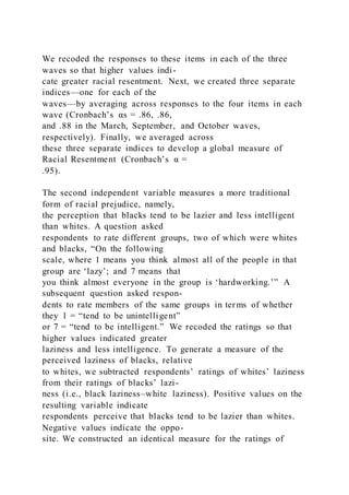 We recoded the responses to these items in each of the three
waves so that higher values indi-
cate greater racial resentment. Next, we created three separate
indices—one for each of the
waves—by averaging across responses to the four items in each
wave (Cronbach’s αs = .86, .86,
and .88 in the March, September, and October waves,
respectively). Finally, we averaged across
these three separate indices to develop a global measure of
Racial Resentment (Cronbach’s α =
.95).
The second independent variable measures a more traditional
form of racial prejudice, namely,
the perception that blacks tend to be lazier and less intelligent
than whites. A question asked
respondents to rate different groups, two of which were whites
and blacks, “On the following
scale, where 1 means you think almost all of the people in that
group are ‘lazy’; and 7 means that
you think almost everyone in the group is ‘hardworking.’” A
subsequent question asked respon-
dents to rate members of the same groups in terms of whether
they 1 = “tend to be unintelligent”
or 7 = “tend to be intelligent.” We recoded the ratings so that
higher values indicated greater
laziness and less intelligence. To generate a measure of the
perceived laziness of blacks, relative
to whites, we subtracted respondents’ ratings of whites’ laziness
from their ratings of blacks’ lazi-
ness (i.e., black laziness–white laziness). Positive values on the
resulting variable indicate
respondents perceive that blacks tend to be lazier than whites.
Negative values indicate the oppo-
site. We constructed an identical measure for the ratings of
 