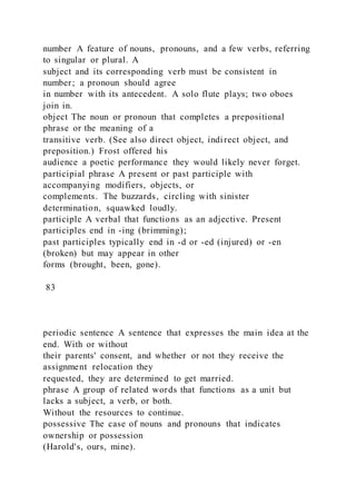 number A feature of nouns, pronouns, and a few verbs, referring
to singular or plural. A
subject and its corresponding verb must be consistent in
number; a pronoun should agree
in number with its antecedent. A solo flute plays; two oboes
join in.
object The noun or pronoun that completes a prepositional
phrase or the meaning of a
transitive verb. (See also direct object, indirect object, and
preposition.) Frost offered his
audience a poetic performance they would likely never forget.
participial phrase A present or past participle with
accompanying modifiers, objects, or
complements. The buzzards, circling with sinister
determination, squawked loudly.
participle A verbal that functions as an adjective. Present
participles end in -ing (brimming);
past participles typically end in -d or -ed (injured) or -en
(broken) but may appear in other
forms (brought, been, gone).
83
periodic sentence A sentence that expresses the main idea at the
end. With or without
their parents' consent, and whether or not they receive the
assignment relocation they
requested, they are determined to get married.
phrase A group of related words that functions as a unit but
lacks a subject, a verb, or both.
Without the resources to continue.
possessive The case of nouns and pronouns that indicates
ownership or possession
(Harold's, ours, mine).
 
