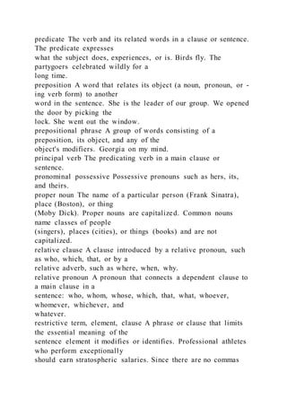 predicate The verb and its related words in a clause or sentence.
The predicate expresses
what the subject does, experiences, or is. Birds fly. The
partygoers celebrated wildly for a
long time.
preposition A word that relates its object (a noun, pronoun, or -
ing verb form) to another
word in the sentence. She is the leader of our group. We opened
the door by picking the
lock. She went out the window.
prepositional phrase A group of words consisting of a
preposition, its object, and any of the
object's modifiers. Georgia on my mind.
principal verb The predicating verb in a main clause or
sentence.
pronominal possessive Possessive pronouns such as hers, its,
and theirs.
proper noun The name of a particular person (Frank Sinatra),
place (Boston), or thing
(Moby Dick). Proper nouns are capitalized. Common nouns
name classes of people
(singers), places (cities), or things (books) and are not
capitalized.
relative clause A clause introduced by a relative pronoun, such
as who, which, that, or by a
relative adverb, such as where, when, why.
relative pronoun A pronoun that connects a dependent clause to
a main clause in a
sentence: who, whom, whose, which, that, what, whoever,
whomever, whichever, and
whatever.
restrictive term, element, clause A phrase or clause that limits
the essential meaning of the
sentence element it modifies or identifies. Professional athletes
who perform exceptionally
should earn stratospheric salaries. Since there are no commas
 