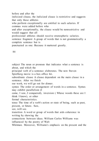 before and after the
italicized clause, the italicized clause is restrictive and suggests
that only those athletes
who perform exceptionally are entitled to such salaries. If
commas were added before who
and after exceptionally, the clause would be nonrestrictive and
would suggest that all
professional athletes should receive stratospheric salaries.
sentence fragment A group of words that is not grammatically a
complete sentence but is
punctuated as one: Because it mattered greatly.
84
subject The noun or pronoun that indicates what a sentence is
about, and which the
principal verb of a sentence elaborates. The new Steven
Spielberg movie is a box office hit.
subordinate clause A clause dependent on the main clause in a
sentence. After we finish
our work, we will go out for dinner.
syntax The order or arrangement of words in a sentence. Syntax
may exhibit parallelism (I
came, I saw, I conquered), inversion ( Whose woods these are I
think I know), or other
formal characteristics.
tense The time of a verb's action or state of being, such as past,
present, or future. Saw,
see, will see.
transition A word or group of words that aids coherence in
writing by showing the
connections between ideas. William Carlos Williams was
influenced by the poetry of Walt
Whitman. Moreover, Williams's emphasis on the present and the
 