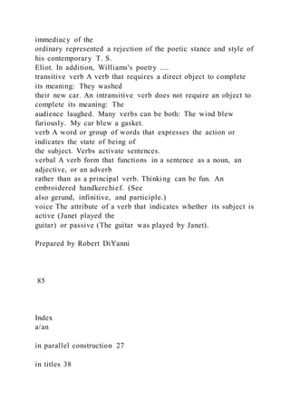 immediacy of the
ordinary represented a rejection of the poetic stance and style of
his contemporary T. S.
Eliot. In addition, Williams's poetry ....
transitive verb A verb that requires a direct object to complete
its meaning: They washed
their new car. An intransitive verb does not require an object to
complete its meaning: The
audience laughed. Many verbs can be both: The wind blew
furiously. My car blew a gasket.
verb A word or group of words that expresses the action or
indicates the state of being of
the subject. Verbs activate sentences.
verbal A verb form that functions in a sentence as a noun, an
adjective, or an adverb
rather than as a principal verb. Thinking can be fun. An
embroidered handkerchief. (See
also gerund, infinitive, and participle.)
voice The attribute of a verb that indicates whether its subject is
active (Janet played the
guitar) or passive (The guitar was played by Janet).
Prepared by Robert DiYanni
85
Index
a/an
in parallel construction 27
in titles 38
 
