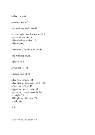 abbreviations
punctuation of 3
and writing style 80-81
accordingly, semicolon with 6
active voice 18-19
adjectival modifier 12
adjective(s)
compound, hyphen in 34-35
and writing style 71
adverb(s) 6
awkward 75-76
sparing use of 75
adverbial phrase 44
advertising, language of 81-82
affect vs. effect 45
aggravate vs. irritate 39
agreement, subject-verb 9-11
all right 39
Allingham, William 71
allude 40
86
allusion vs. illusion 40
 