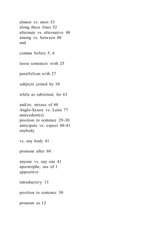 almost vs. most 53
along these lines 52
alternate vs. alternative 40
among vs. between 40
and
comma before 5, 6
loose sentences with 25
parallelism with 27
subjects joined by 10
while as substitute for 63
and/or, misuse of 40
Anglo-Saxon vs. Latin 77
antecedent(s)
position in sentence 29-30
anticipate vs. expect 40-41
anybody
vs. any body 41
pronoun after 60
anyone vs. any one 41
apostrophe, use of 1
appositive
introductory 13
position in sentence 30
pronoun as 12
 