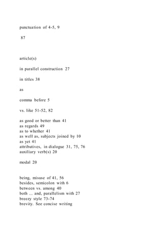 punctuation of 4-5, 9
87
article(s)
in parallel construction 27
in titles 38
as
comma before 5
vs. like 51-52, 82
as good or better than 41
as regards 49
as to whether 41
as well as, subjects joined by 10
as yet 41
attributives, in dialogue 31, 75, 76
auxiliary verb(s) 20
modal 20
being, misuse of 41, 56
besides, semicolon with 6
between vs. among 40
both ... and, parallelism with 27
breezy style 73-74
brevity. See concise writing
 