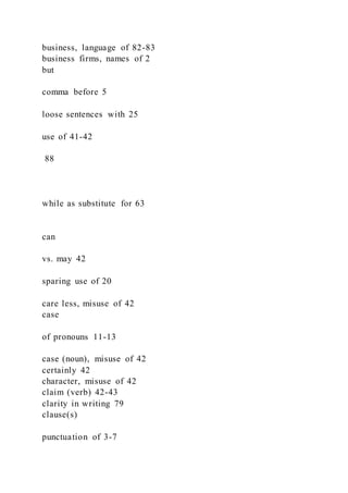 business, language of 82-83
business firms, names of 2
but
comma before 5
loose sentences with 25
use of 41-42
88
while as substitute for 63
can
vs. may 42
sparing use of 20
care less, misuse of 42
case
of pronouns 11-13
case (noun), misuse of 42
certainly 42
character, misuse of 42
claim (verb) 42-43
clarity in writing 79
clause(s)
punctuation of 3-7
 