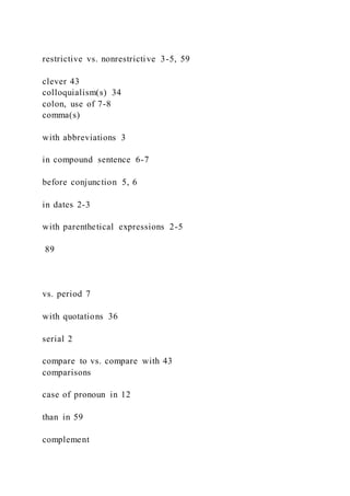 restrictive vs. nonrestrictive 3-5, 59
clever 43
colloquialism(s) 34
colon, use of 7-8
comma(s)
with abbreviations 3
in compound sentence 6-7
before conjunction 5, 6
in dates 2-3
with parenthetical expressions 2-5
89
vs. period 7
with quotations 36
serial 2
compare to vs. compare with 43
comparisons
case of pronoun in 12
than in 59
complement
 