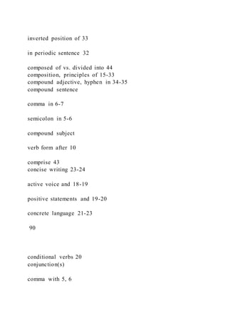 inverted position of 33
in periodic sentence 32
composed of vs. divided into 44
composition, principles of 15-33
compound adjective, hyphen in 34-35
compound sentence
comma in 6-7
semicolon in 5-6
compound subject
verb form after 10
comprise 43
concise writing 23-24
active voice and 18-19
positive statements and 19-20
concrete language 21-23
90
conditional verbs 20
conjunction(s)
comma with 5, 6
 