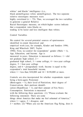whites’ and blacks’ intelligence (i.e.,
black unintelligence–white unintelligence). The two separate
relative stereotypes measures were
highly correlated (r = .75). Thus, we averaged the two variables
to generate a general Relative
Racial Stereotypes measure, on which higher scores indicate
that a respondent rates blacks as
tending to be lazier and less intelligent than whites.
Control Variables
We control for several potential sources of spuriousness
identified in extant theoretical and
empirical work (see, for example, Kinder and Sanders 1996;
King and Wheelock 2007; Taylor
1998). First, we control for respondents’ gender (Male = 1),
Age, Education, and Income. Age is
measured in years. Education is measured as follows: 1 = did
not graduate high school, 2 =
graduated high school, 3 = some college, 4 = two-year college
degree, 5 = four-year college
degree, and 6 = postgraduate work. Income is equal to the
respondent’s total household income,
where 1 = less than $10,000 and 14 = $150,000 or more.
Controls are also incorporated for whether respondents report
being a born-again Protestant
(Born-again = 1), their level of Patriotism, their degree of
Conservatism, their partisan identifi-
cation (Republican = 1), and their amount of Fox News
Consumption. Patriotism is measured
with the following three questions: (1) “Please evaluate the
following statement: There are some
things about America that make me feel ashamed of America,”
where 1 = agree, 2 = disagree, and
3 = neither; (2) “When you see the American flag flying, does it
 
