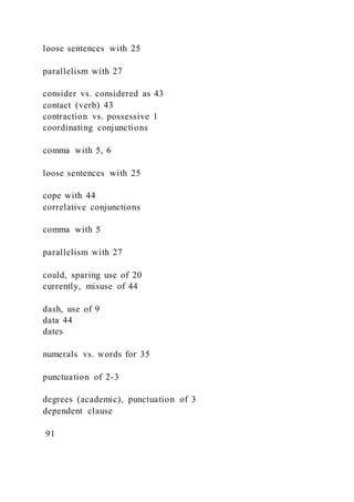 loose sentences with 25
parallelism with 27
consider vs. considered as 43
contact (verb) 43
contraction vs. possessive 1
coordinating conjunctions
comma with 5, 6
loose sentences with 25
cope with 44
correlative conjunctions
comma with 5
parallelism with 27
could, sparing use of 20
currently, misuse of 44
dash, use of 9
data 44
dates
numerals vs. words for 35
punctuation of 2-3
degrees (academic), punctuation of 3
dependent clause
91
 