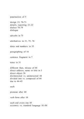 punctuation of 5
design 15, 70-71
details, reporting 21-22
dialect 78-79
dialogue
adverbs in 75
attributives in 31, 75, 76
dates and numbers in 35
paragraphing of 16
sentence fragment in 7
tense in 31
different than, misuse of 44
direct address, name or title in 3
direct object 36
disinterested vs. uninterested 44
divided into vs. composed of 44
due to 44-45
each
pronoun after 60
verb form after 10
each and every one 45
eccentric vs. standard language 81-84
 
