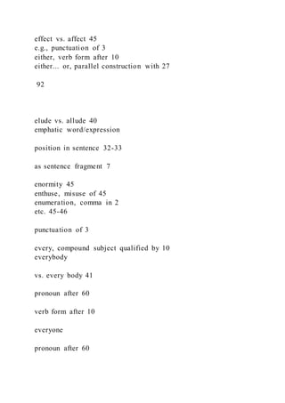 effect vs. affect 45
e.g., punctuation of 3
either, verb form after 10
either... or, parallel construction with 27
92
elude vs. allude 40
emphatic word/expression
position in sentence 32-33
as sentence fragment 7
enormity 45
enthuse, misuse of 45
enumeration, comma in 2
etc. 45-46
punctuation of 3
every, compound subject qualified by 10
everybody
vs. every body 41
pronoun after 60
verb form after 10
everyone
pronoun after 60
 